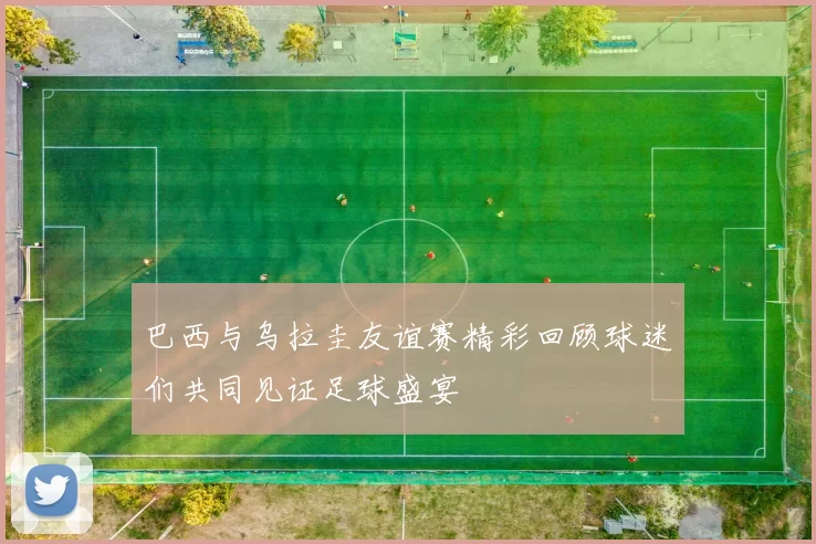 巴西与乌拉圭友谊赛精彩回顾球迷们共同见证足球盛宴