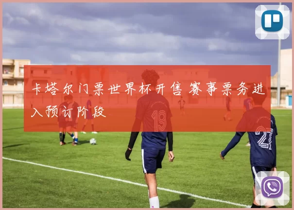 卡塔尔门票世界杯开售 赛事票务进入预订阶段