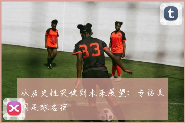 从历史性突破到未来展望:专访美国足球名宿