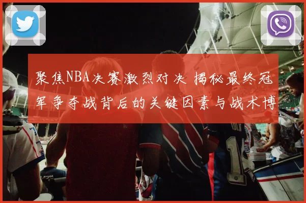 聚焦NBA决赛激烈对决 揭秘最终冠军争夺战背后的关键因素与战术博弈