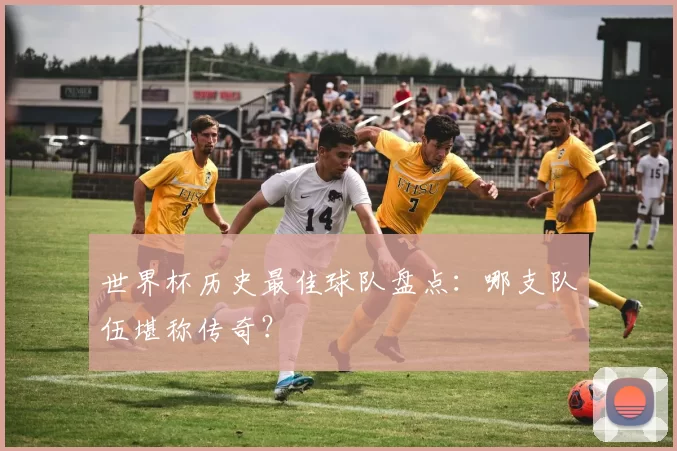世界杯历史最佳球队盘点：哪支队伍堪称传奇？