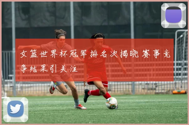 女篮世界杯冠军排名次揭晓 赛事竞争结果引关注