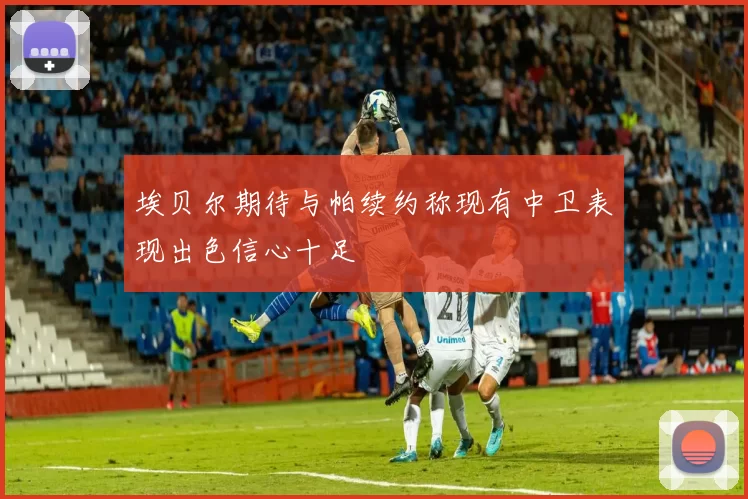 埃贝尔期待与帕续约称现有中卫表现出色信心十足