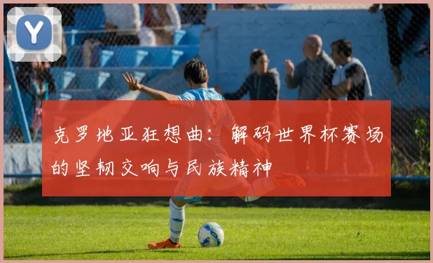 克罗地亚狂想曲:解码世界杯赛场的坚韧交响与民族精神