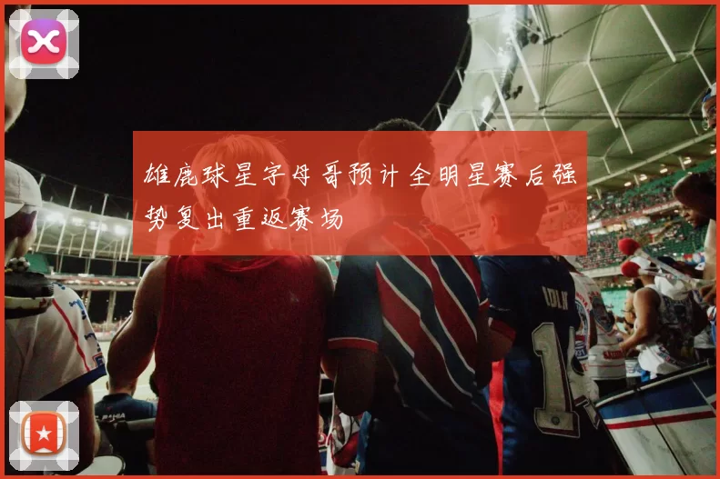 雄鹿球星字母哥预计全明星赛后强势复出重返赛场