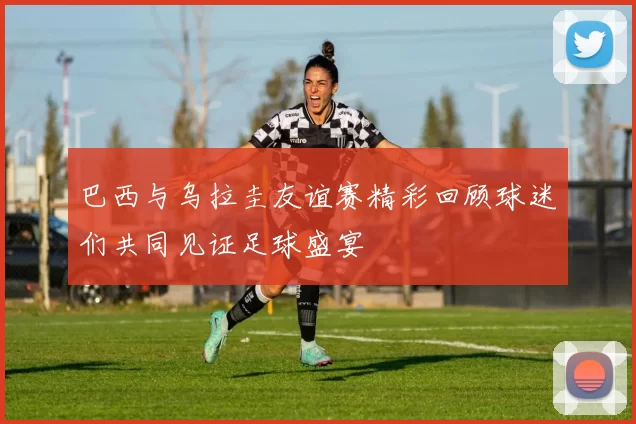 巴西与乌拉圭友谊赛精彩回顾球迷们共同见证足球盛宴