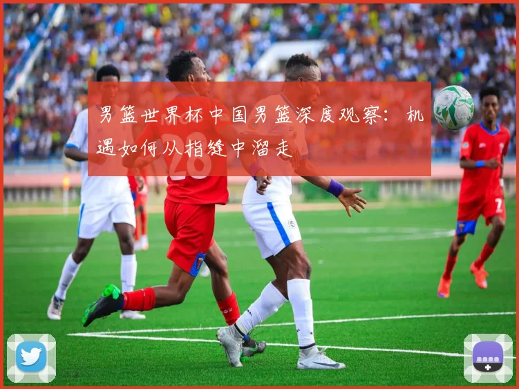 男篮世界杯中国男篮深度观察:机遇如何从指缝中溜走