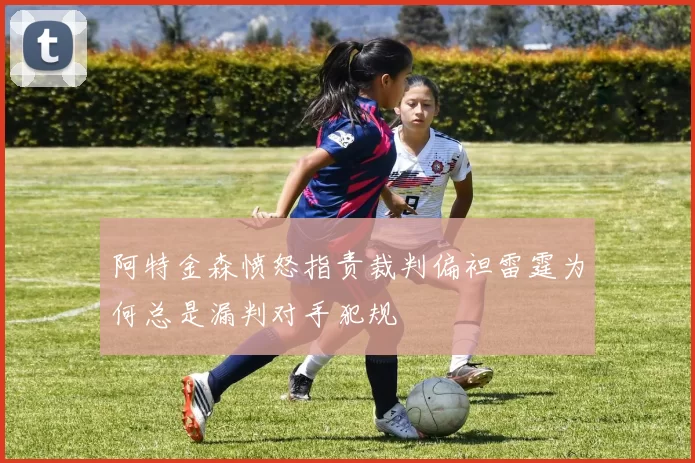 阿特金森愤怒指责裁判偏袒雷霆为何总是漏判对手犯规