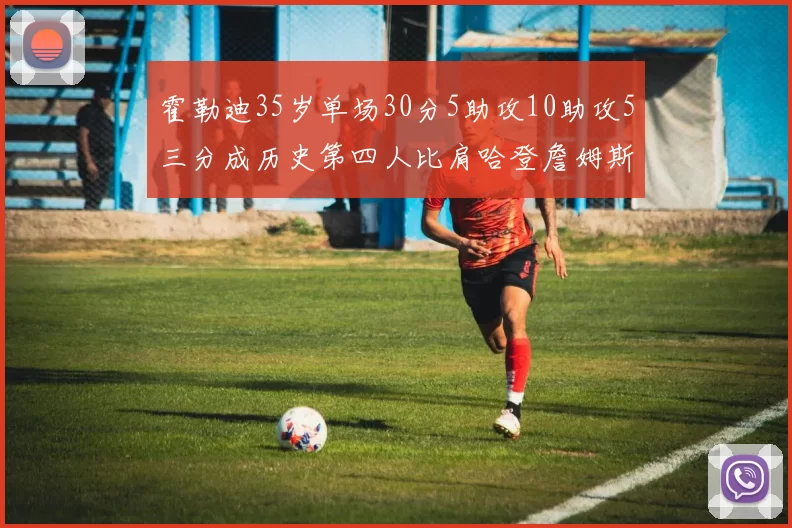 霍勒迪35岁单场30分5助攻10助攻5三分成历史第四人比肩哈登詹姆斯库里