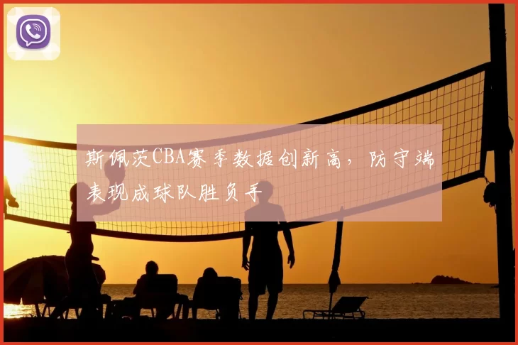 斯佩茨CBA赛季数据创新高,防守端表现成球队胜负手