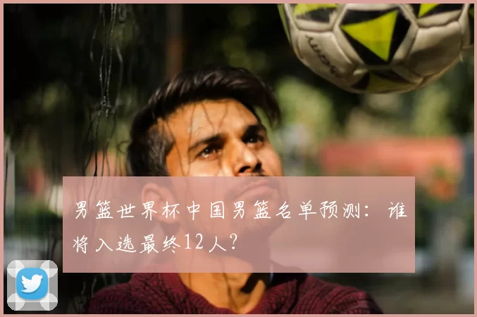 男篮世界杯中国男篮名单预测:谁将入选最终12人?