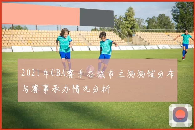 2021年CBA赛季各城市主场场馆分布与赛事承办情况分析