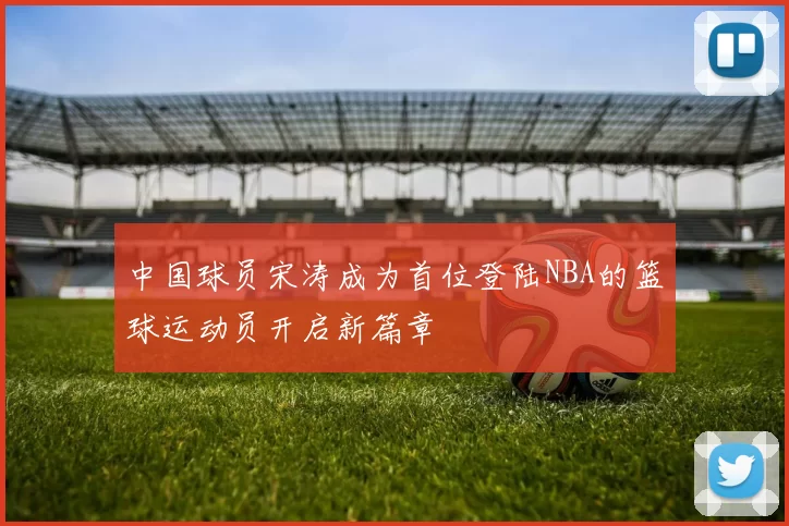 中国球员宋涛成为首位登陆NBA的篮球运动员开启新篇章