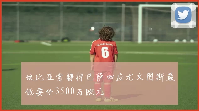 坎比亚索静待巴萨回应尤文图斯最低要价3500万欧元