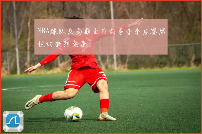 NBA球队交易截止日前争夺季后赛席位的激烈竞争