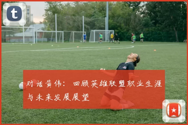 对话黄伟：回顾英雄联盟职业生涯与未来发展展望