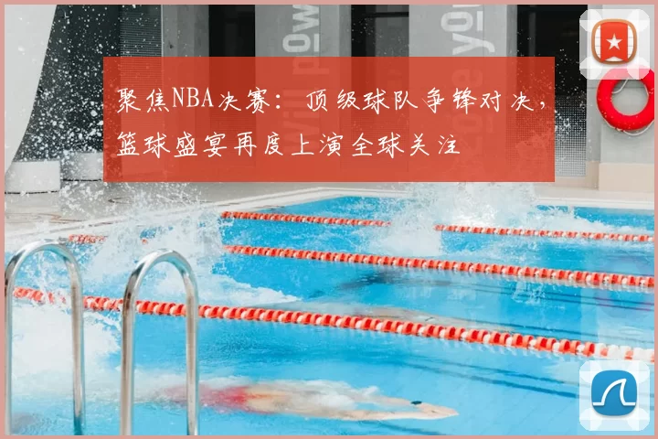聚焦NBA决赛：顶级球队争锋对决，篮球盛宴再度上演全球关注