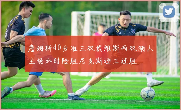 詹姆斯40分准三双戴维斯两双湖人主场加时险胜尼克斯迎三连胜