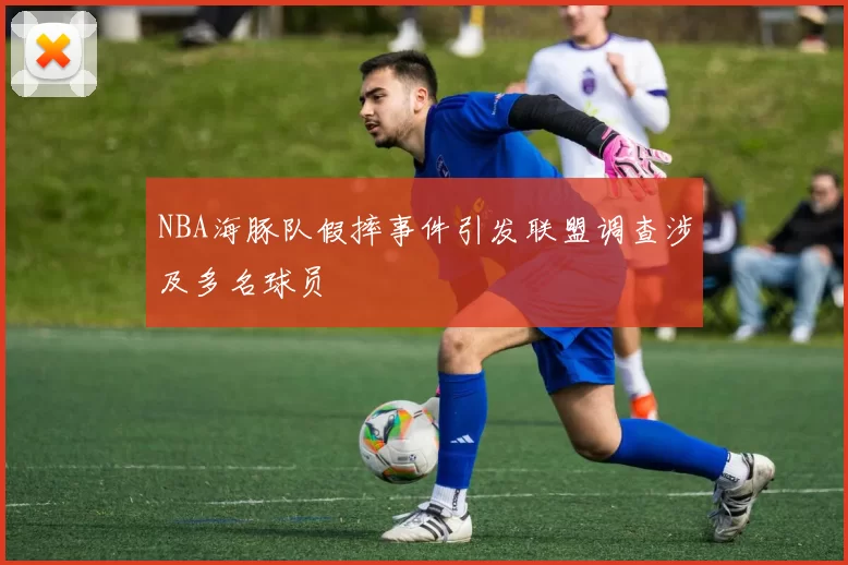 NBA海豚队假摔事件引发联盟调查涉及多名球员