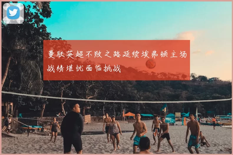 曼联英超不败之路延续埃弗顿主场战绩堪忧面临挑战