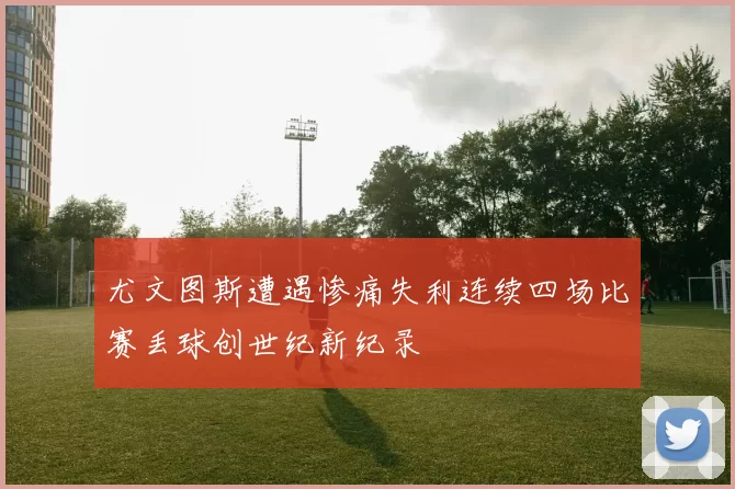 尤文图斯遭遇惨痛失利连续四场比赛丢球创世纪新纪录