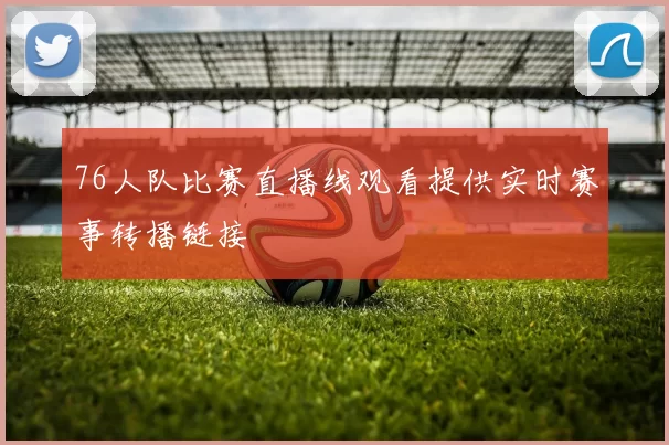 76人队比赛直播线观看提供实时赛事转播链接