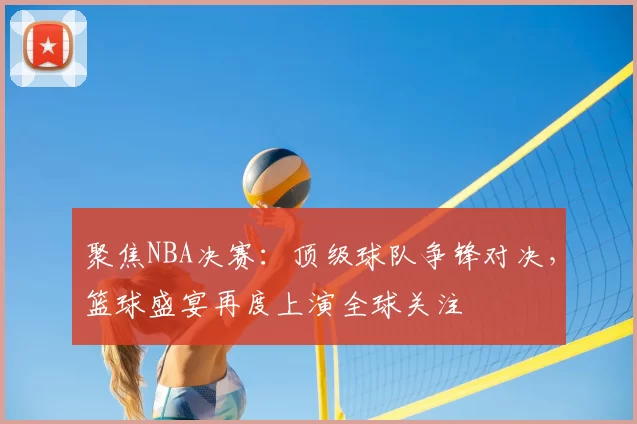 聚焦NBA决赛：顶级球队争锋对决，篮球盛宴再度上演全球关注