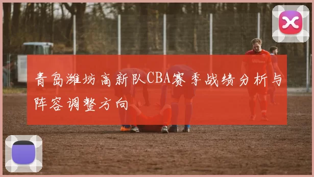 青岛潍坊高新队CBA赛季战绩分析与阵容调整方向