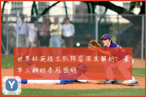 世界杯英格兰队阵容深度解析:豪华三狮的夺冠密码