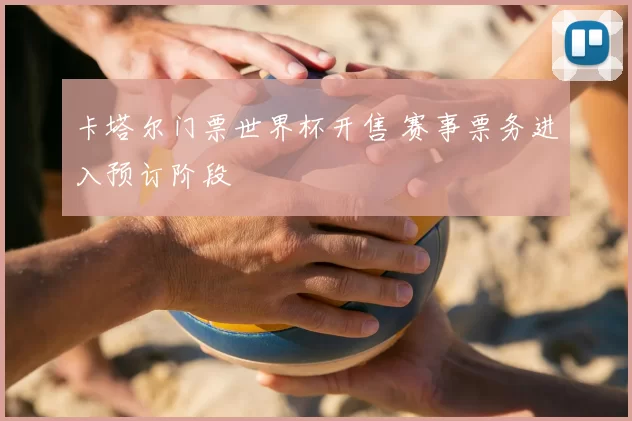 卡塔尔门票世界杯开售 赛事票务进入预订阶段