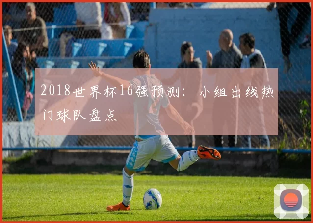 2018世界杯16强预测:小组出线热门球队盘点