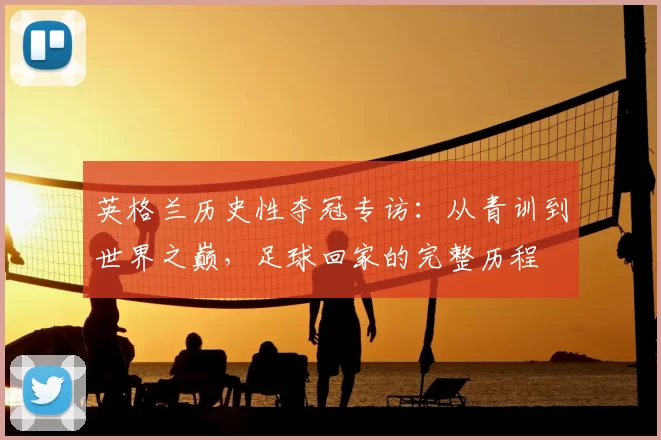 英格兰历史性夺冠专访:从青训到世界之巅,足球回家的完整历程