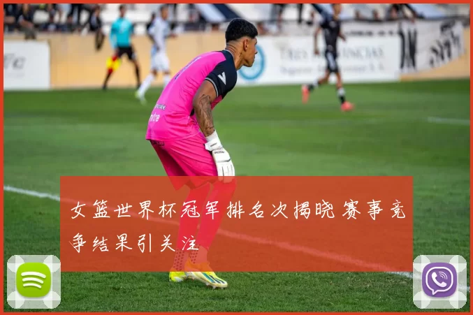女篮世界杯冠军排名次揭晓 赛事竞争结果引关注