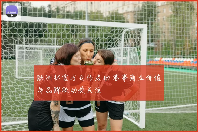 欧洲杯官方合作启动 赛事商业价值与品牌联动受关注