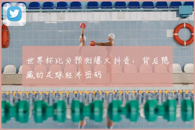 世界杯比分预测爆火抖音,背后隐藏的足球经济密码