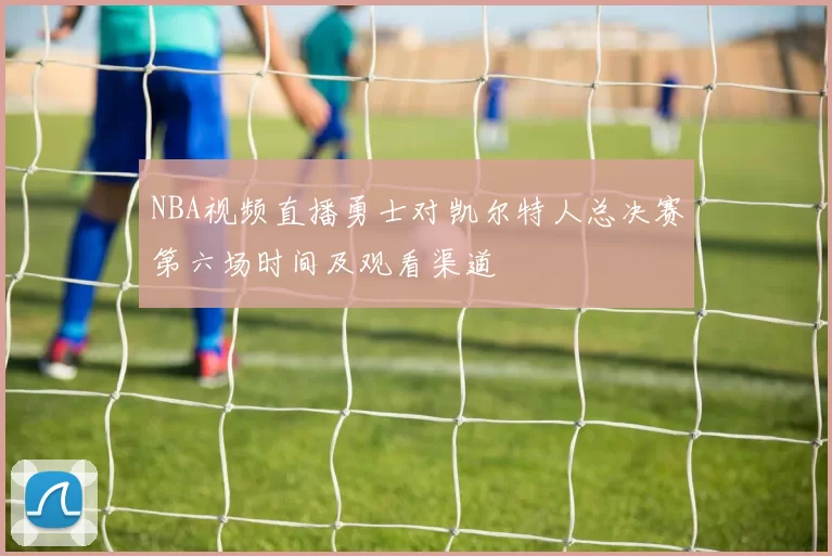 NBA视频直播勇士对凯尔特人总决赛第六场时间及观看渠道
