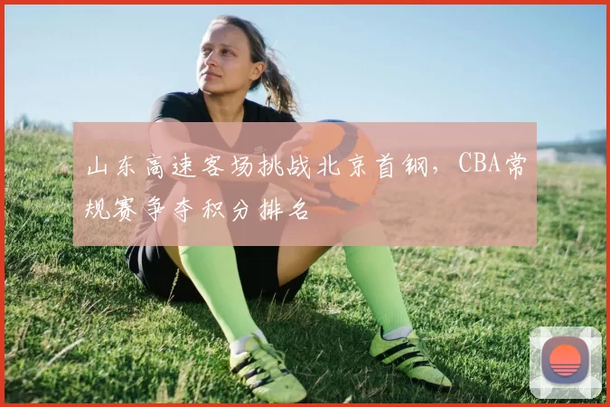 山东高速客场挑战北京首钢，CBA常规赛争夺积分排名