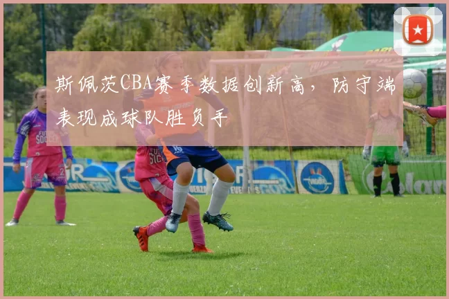 斯佩茨CBA赛季数据创新高，防守端表现成球队胜负手