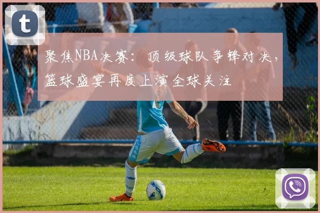 聚焦NBA决赛：顶级球队争锋对决，篮球盛宴再度上演全球关注