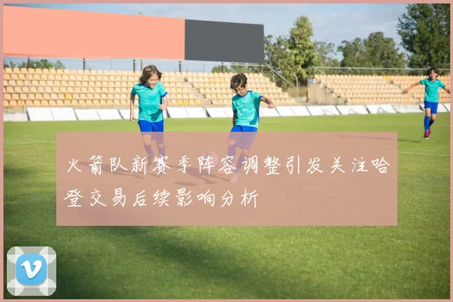 火箭队新赛季阵容调整引发关注哈登交易后续影响分析