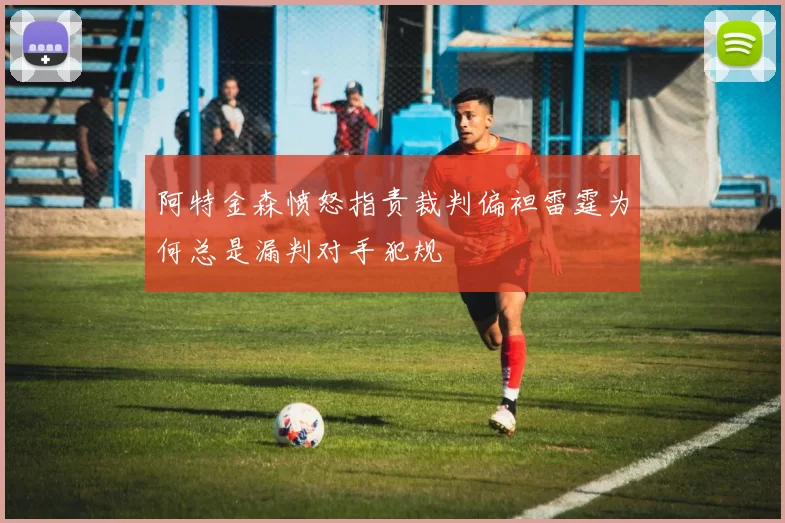 阿特金森愤怒指责裁判偏袒雷霆为何总是漏判对手犯规
