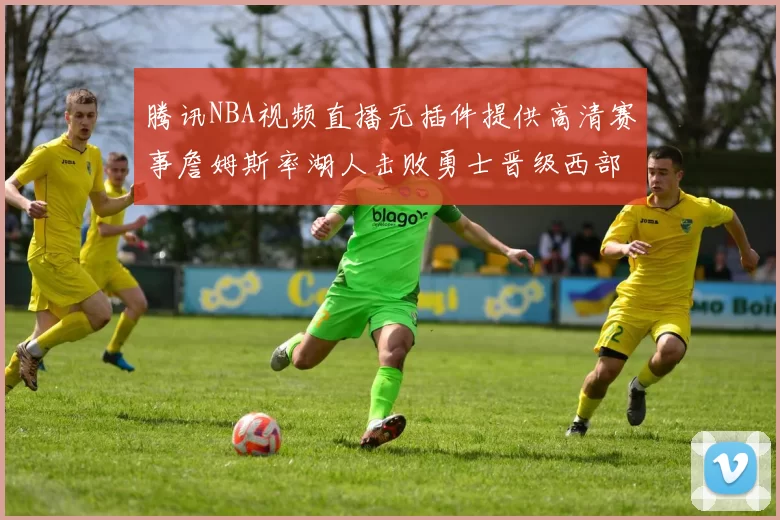 腾讯NBA视频直播无插件提供高清赛事詹姆斯率湖人击败勇士晋级西部决赛