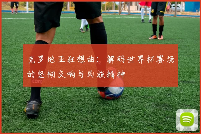 克罗地亚狂想曲：解码世界杯赛场的坚韧交响与民族精神