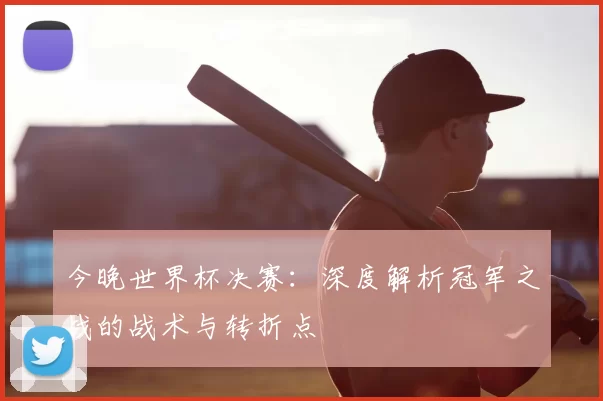 今晚世界杯决赛:深度解析冠军之战的战术与转折点