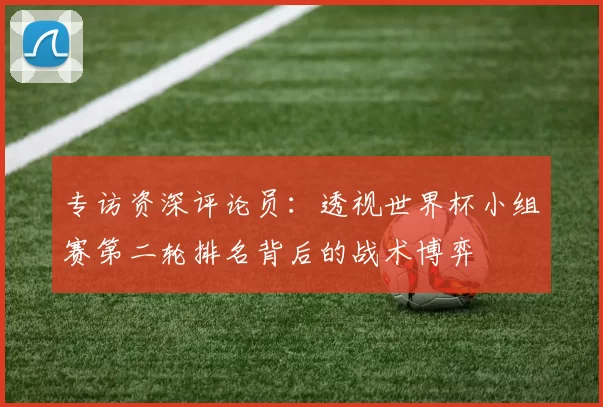 专访资深评论员:透视世界杯小组赛第二轮排名背后的战术博弈