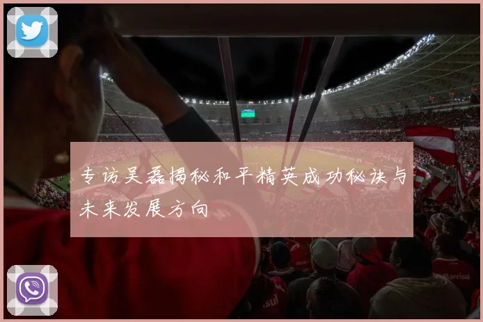 专访吴磊揭秘和平精英成功秘诀与未来发展方向