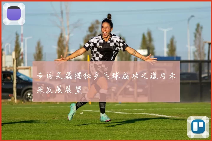 专访吴磊揭秘乒乓球成功之道与未来发展展望