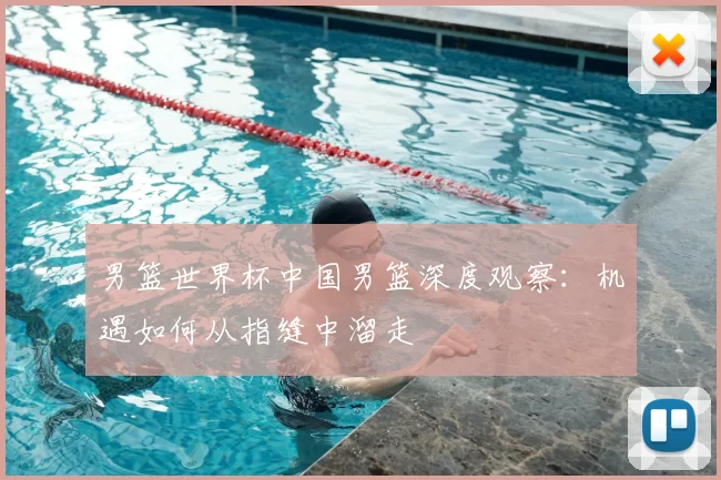 男篮世界杯中国男篮深度观察:机遇如何从指缝中溜走