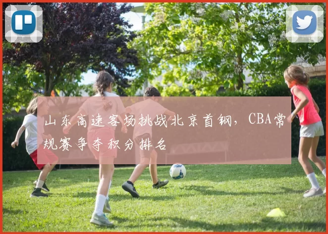 山东高速客场挑战北京首钢，CBA常规赛争夺积分排名