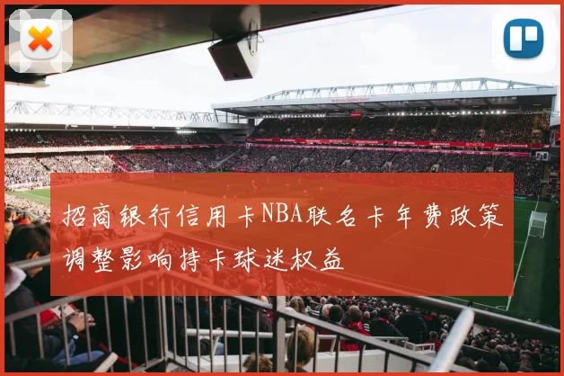 招商银行信用卡NBA联名卡年费政策调整影响持卡球迷权益